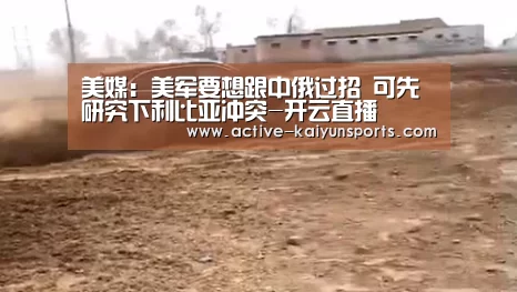 美媒:美军要想跟中俄过招 可先研究下利比亚冲突-开云直播(图1) 开云体育官网